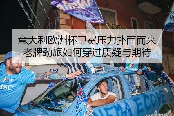 意大利欧洲杯卫冕压力扑面而来 老牌劲旅如何穿过质疑与期待